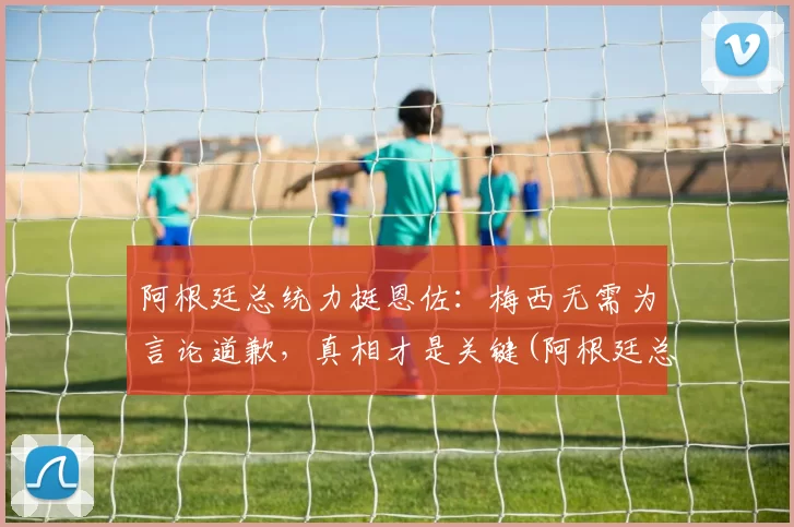 阿根廷总统力挺恩佐：梅西无需为言论道歉，真相才是关键(阿根廷总统借梅西飞机)