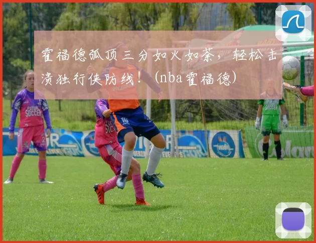 霍福德弧顶三分如火如荼，轻松击溃独行侠防线！(nba霍福德)