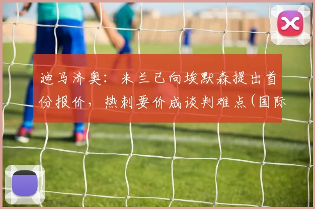 迪马济奥：米兰已向埃默森提出首份报价，热刺要价成谈判难点(国际米兰迪马科)